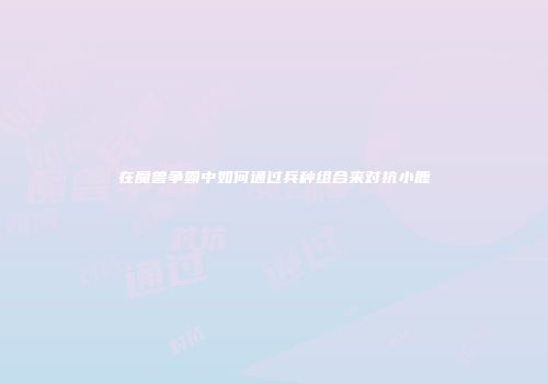 在魔兽争霸中如何通过兵种组合来对抗小鹿
