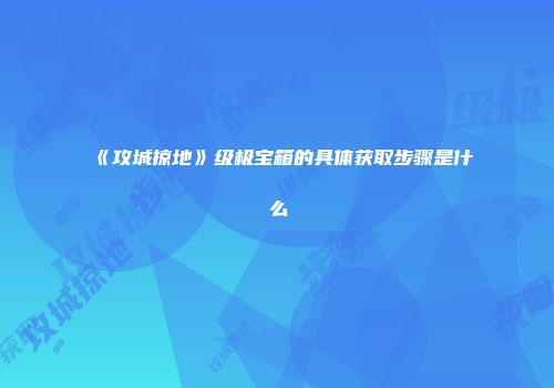 《攻城掠地》级极宝箱的具体获取步骤是什么