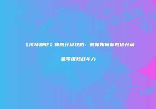 《传奇霸业》神器升级攻略：教你如何有效提升角色等级和战斗力