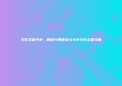 火影忍者手游：解锁付费图标与卡片火影忍者攻略