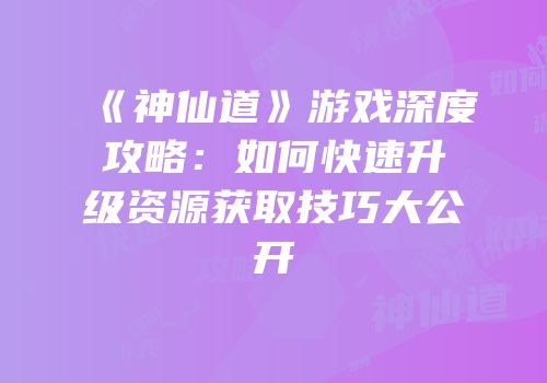 《神仙道》游戏深度攻略：如何快速升级资源获取技巧大公开
