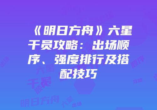 《明日方舟》六星干员攻略：出场顺序、强度排行及搭配技巧