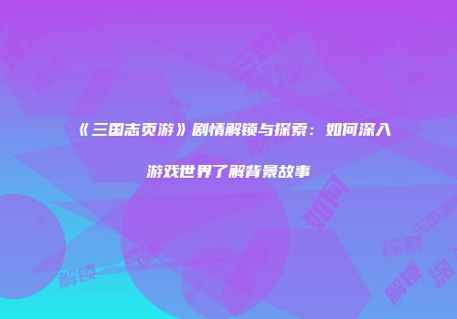 《三国志页游》剧情解锁与探索：如何深入游戏世界了解背景故事