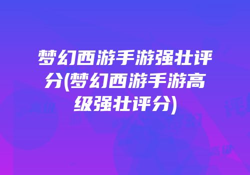 梦幻西游手游强壮评分(梦幻西游手游高级强壮评分)