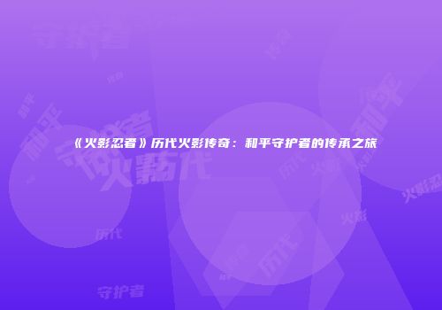 《火影忍者》历代火影传奇：和平守护者的传承之旅
