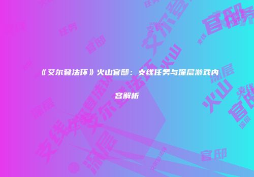 《艾尔登法环》火山官邸：支线任务与深层游戏内容解析