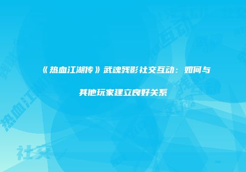 《热血江湖传》武魂残影社交互动:如何与其他玩家建立良好关系