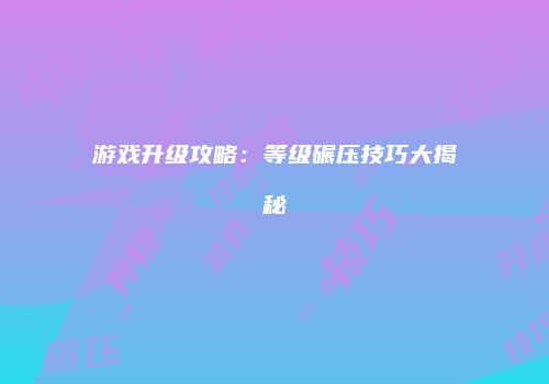 游戏升级攻略：等级碾压技巧大揭秘