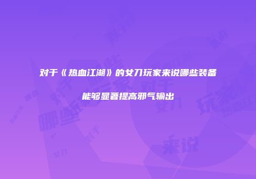 对于《热血江湖》的女刀玩家来说哪些装备能够显著提高邪气输出