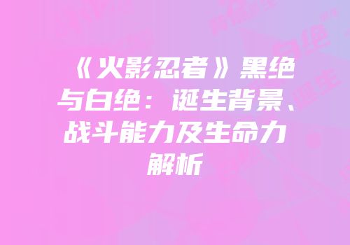 《火影忍者》黑绝与白绝：诞生背景、战斗能力及生命力解析