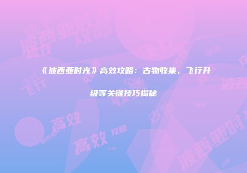 《波西亚时光》高效攻略：古物收集、飞行升级等关键技巧揭秘
