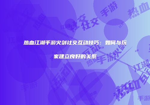 热血江湖手游火剑社交互动技巧：如何与玩家建立良好的关系