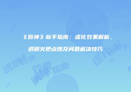 《原神》新手指南：虚化效果解析、透明火把点燃及问题解决技巧