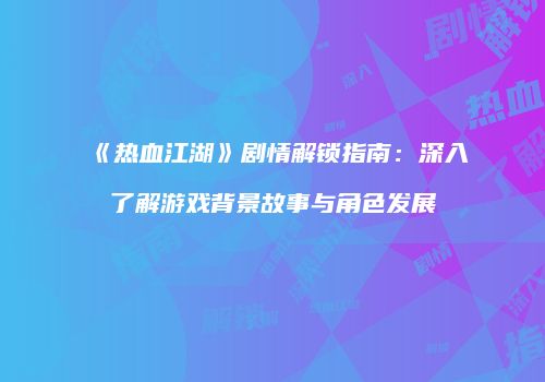 《热血江湖》剧情解锁指南：深入了解游戏背景故事与角色发展