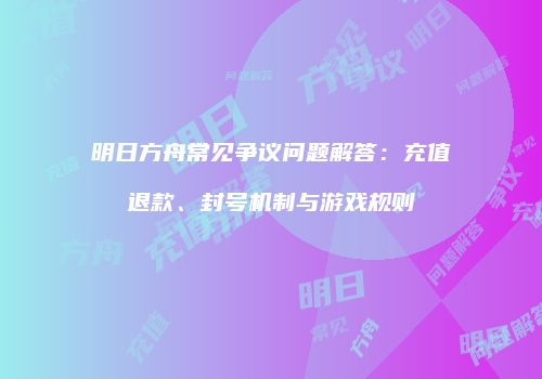 明日方舟常见争议问题解答：充值退款、封号机制与游戏规则