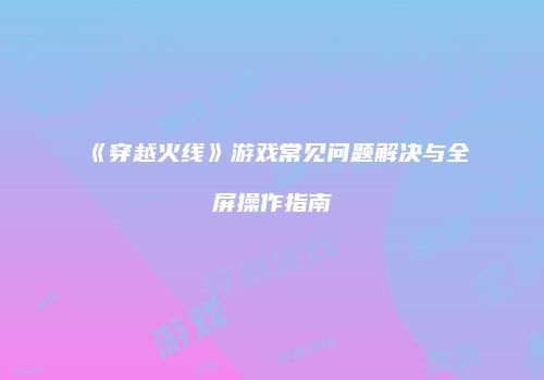 《穿越火线》游戏常见问题解决与全屏操作指南