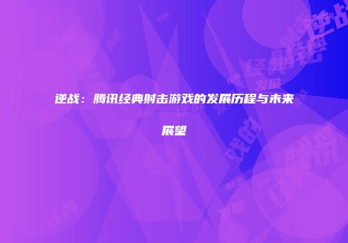 逆战：腾讯经典射击游戏的发展历程与未来展望