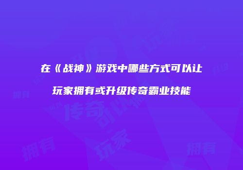 在《战神》游戏中哪些方式可以让玩家拥有或升级传奇霸业技能