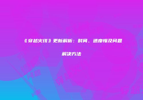 《穿越火线》更新解析：时间、速度慢及问题解决方法