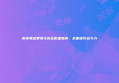 原神英雄更换与队伍配置指南：全面提升战斗力