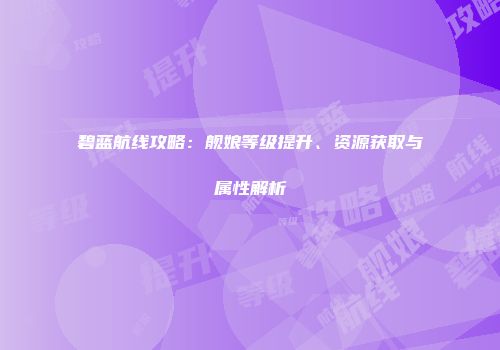 碧蓝航线攻略：舰娘等级提升、资源获取与属性解析