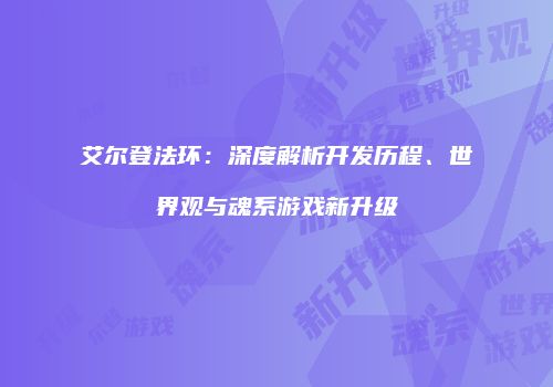 艾尔登法环：深度解析开发历程、世界观与魂系游戏新升级