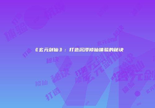 《玄元剑仙》：打造沉浸修仙体验的秘诀
