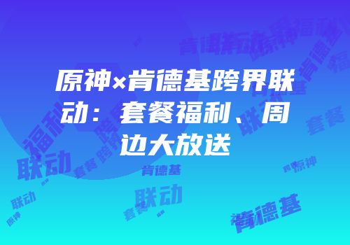 原神×肯德基跨界联动：套餐福利、周边大放送