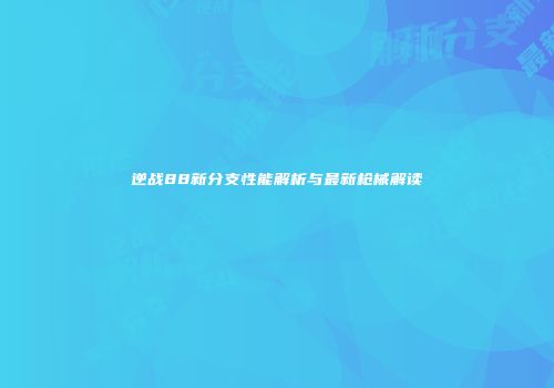 逆战88新分支性能解析与最新枪械解读