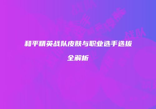 和平精英战队皮肤与职业选手选拔全解析