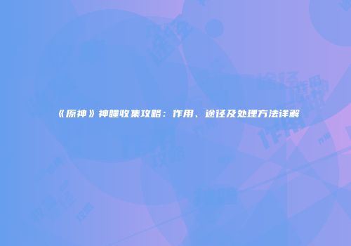 《原神》神瞳收集攻略：作用、途径及处理方法详解