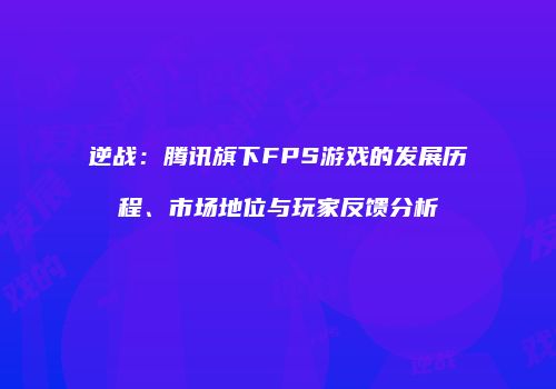 逆战：腾讯旗下FPS游戏的发展历程、市场地位与玩家反馈分析