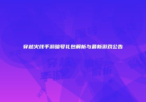穿越火线手游暗号礼包解析与最新游戏公告