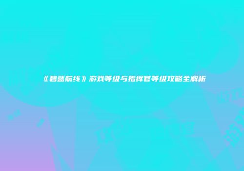 《碧蓝航线》游戏等级与指挥官等级攻略全解析