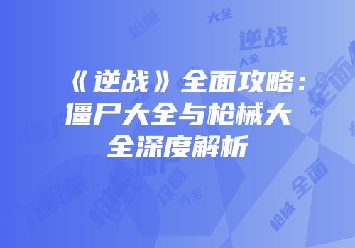 《逆战》全面攻略：僵尸大全与枪械大全深度解析