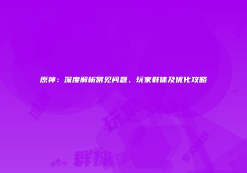 原神：深度解析常见问题、玩家群体及优化攻略