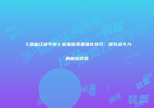 《热血江湖手游》枪星耀装备强化技巧：提升战斗力的秘密武器