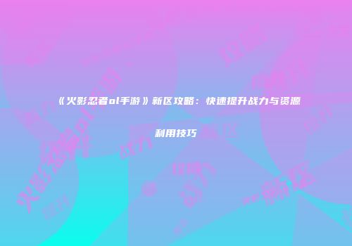 《火影忍者ol手游》新区攻略：快速提升战力与资源利用技巧