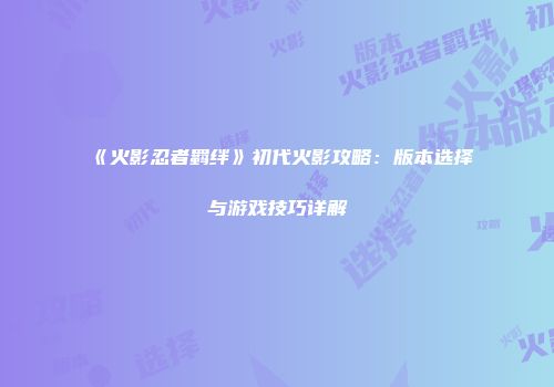 《火影忍者羁绊》初代火影攻略：版本选择与游戏技巧详解