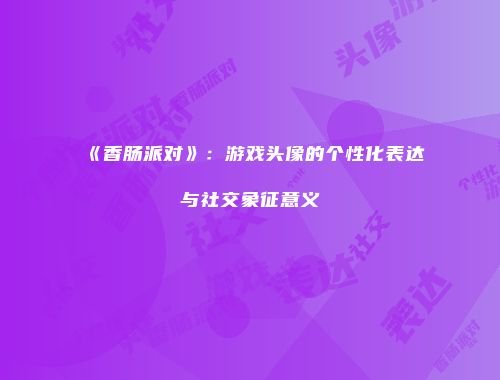 《香肠派对》：游戏头像的个性化表达与社交象征意义