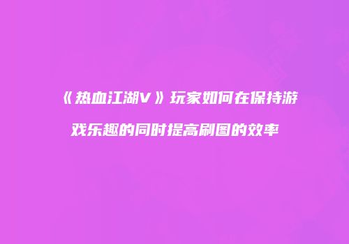 《热血江湖V》玩家如何在保持游戏乐趣的同时提高刷图的效率