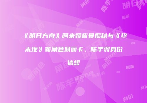 《明日方舟》阿米娅背景揭秘与《终末地》新角色佩丽卡、陈芊羽身份猜想