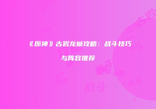 《原神》古岩龙蜥攻略：战斗技巧与阵容推荐