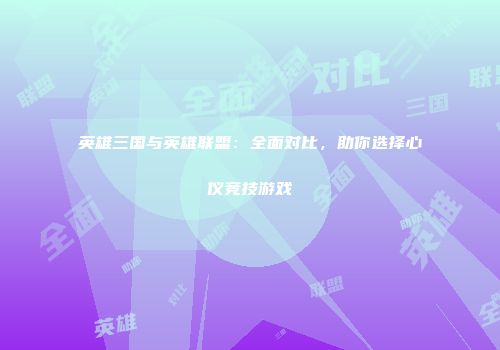 英雄三国与英雄联盟：全面对比，助你选择心仪竞技游戏