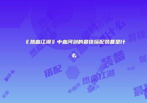 《热血江湖》中血河剑的最佳搭配装备是什么