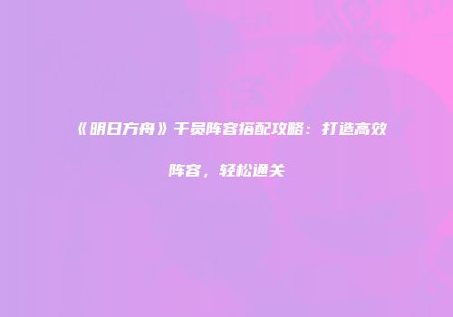 《明日方舟》干员阵容搭配攻略：打造高效阵容，轻松通关
