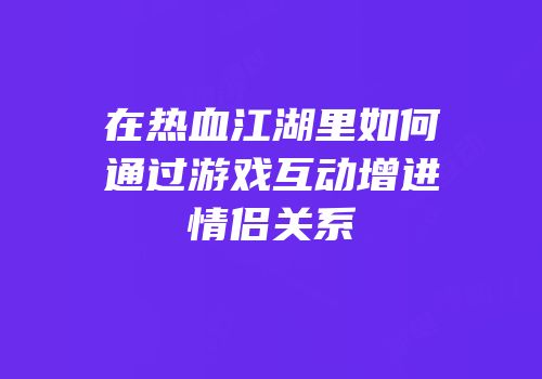 在热血江湖里如何通过游戏互动增进情侣关系