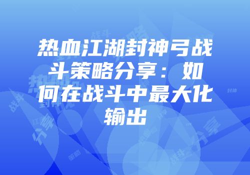 热血江湖封神弓战斗策略分享：如何在战斗中最大化输出