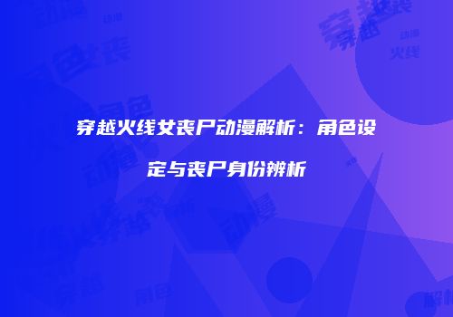 穿越火线女丧尸动漫解析：角色设定与丧尸身份辨析