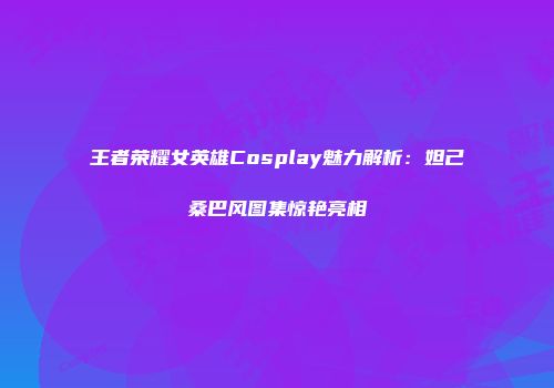 王者荣耀女英雄Cosplay魅力解析：妲己桑巴风图集惊艳亮相